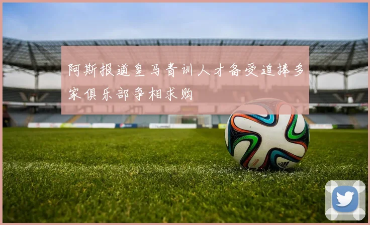 阿斯报道皇马青训人才备受追捧多家俱乐部争相求购