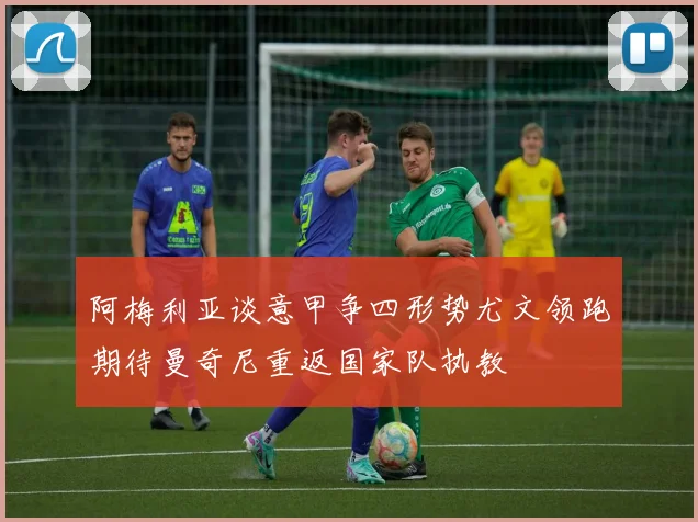 阿梅利亚谈意甲争四形势尤文领跑期待曼奇尼重返国家队执教