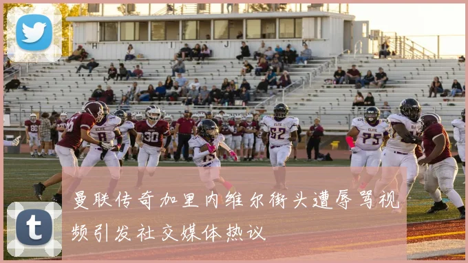 曼联传奇加里内维尔街头遭辱骂视频引发社交媒体热议
