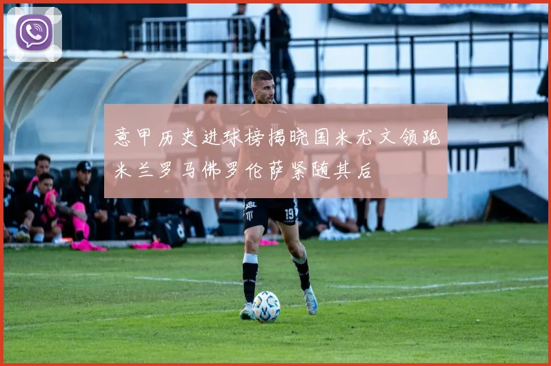 意甲历史进球榜揭晓国米尤文领跑米兰罗马佛罗伦萨紧随其后