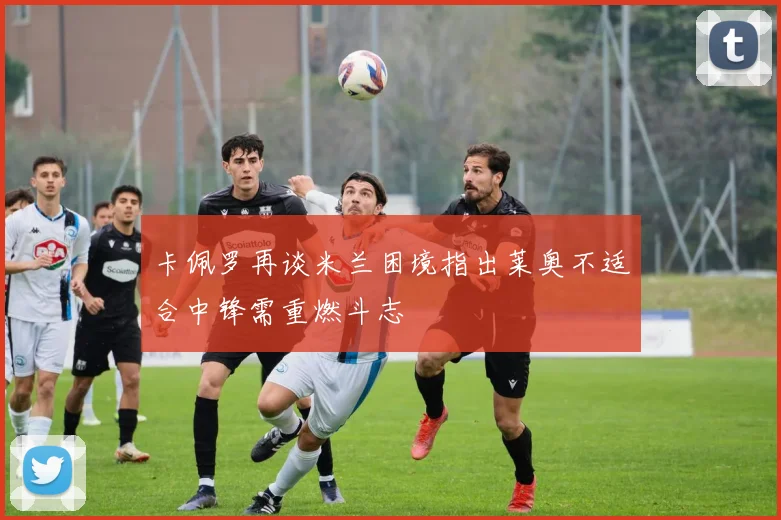 卡佩罗再谈米兰困境指出莱奥不适合中锋需重燃斗志