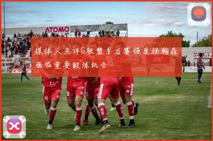 媒体人点评G联盟季后赛强度杨瀚森面临重要锻炼机会