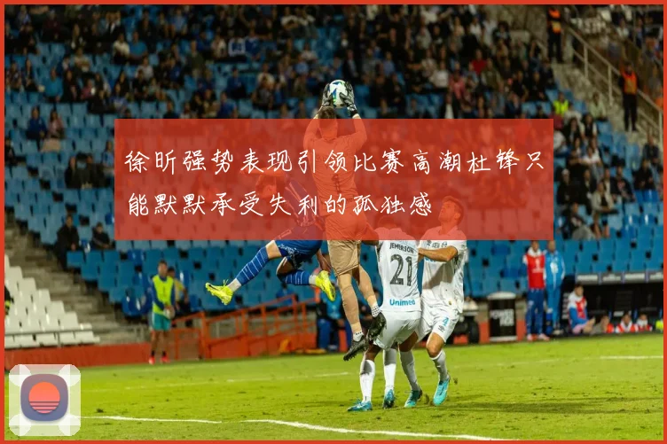 徐昕强势表现引领比赛高潮杜锋只能默默承受失利的孤独感