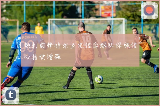热刺前锋特尔坚定信念球队保级信心持续增强