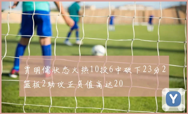 贾明儒状态火热10投6中砍下23分2篮板2助攻正负值高达20