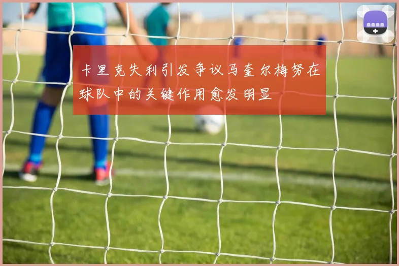 卡里克失利引发争议马奎尔梅努在球队中的关键作用愈发明显