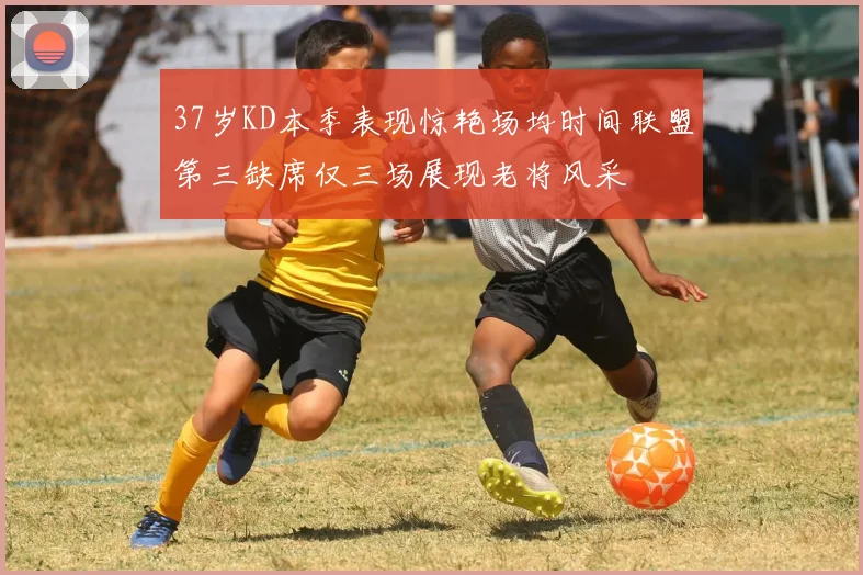 37岁KD本季表现惊艳场均时间联盟第三缺席仅三场展现老将风采