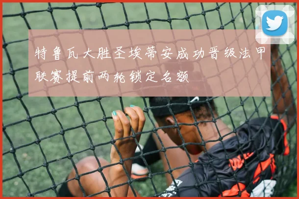 特鲁瓦大胜圣埃蒂安成功晋级法甲联赛提前两轮锁定名额