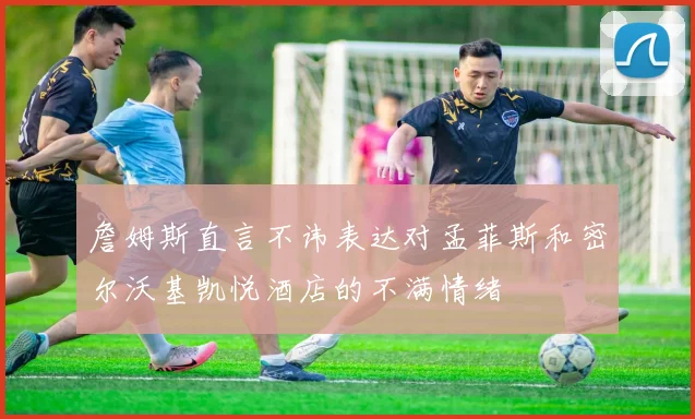 詹姆斯直言不讳表达对孟菲斯和密尔沃基凯悦酒店的不满情绪